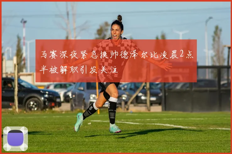 马赛深夜紧急换帅德泽尔比凌晨2点半被解职引发关注
