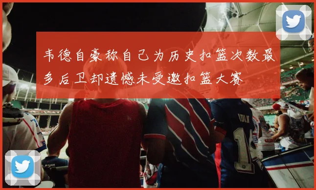 韦德自豪称自己为历史扣篮次数最多后卫却遗憾未受邀扣篮大赛