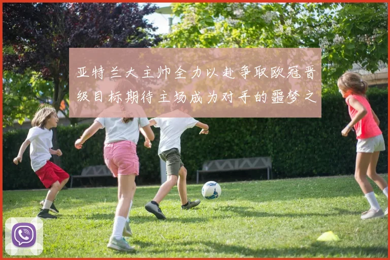 亚特兰大主帅全力以赴争取欧冠晋级目标期待主场成为对手的噩梦之地