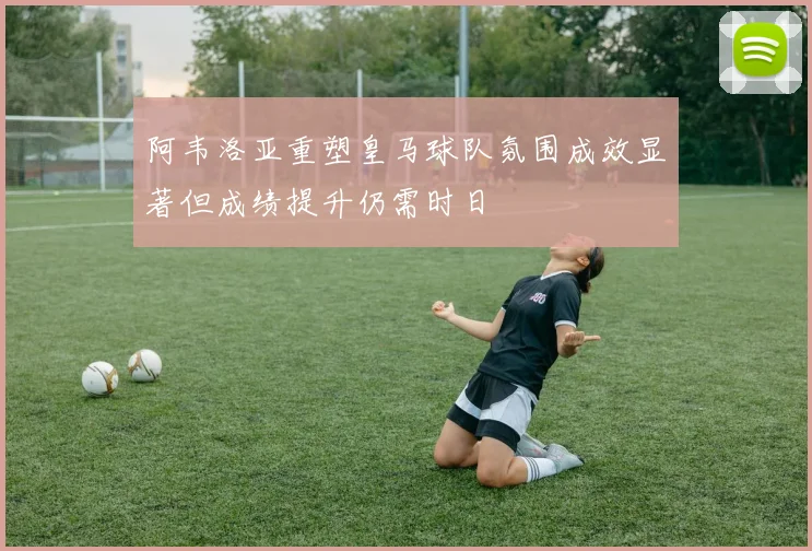 阿韦洛亚重塑皇马球队氛围成效显著但成绩提升仍需时日