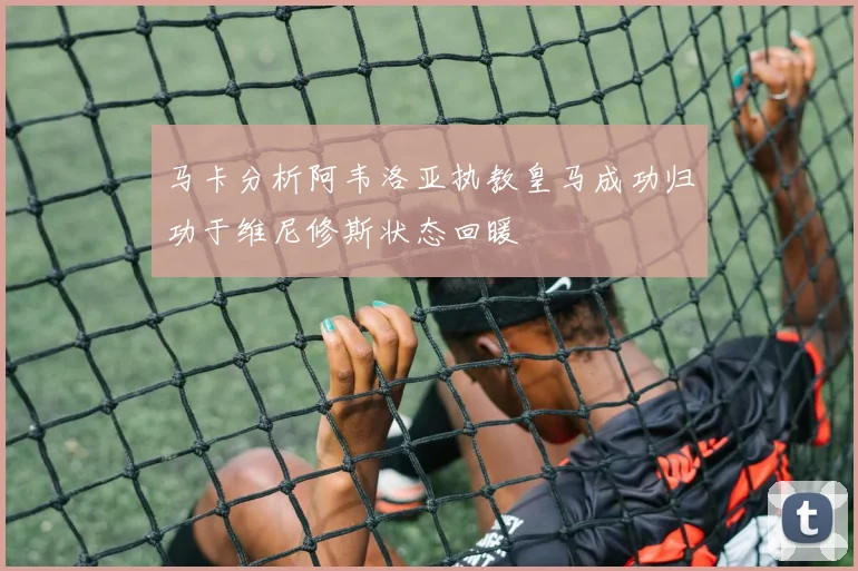 马卡分析阿韦洛亚执教皇马成功归功于维尼修斯状态回暖