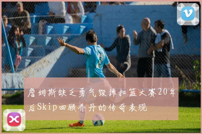 詹姆斯缺乏勇气毁掉扣篮大赛20年后Skip回顾乔丹的传奇表现