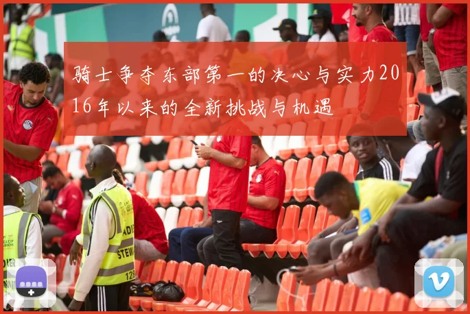骑士争夺东部第一的决心与实力2016年以来的全新挑战与机遇