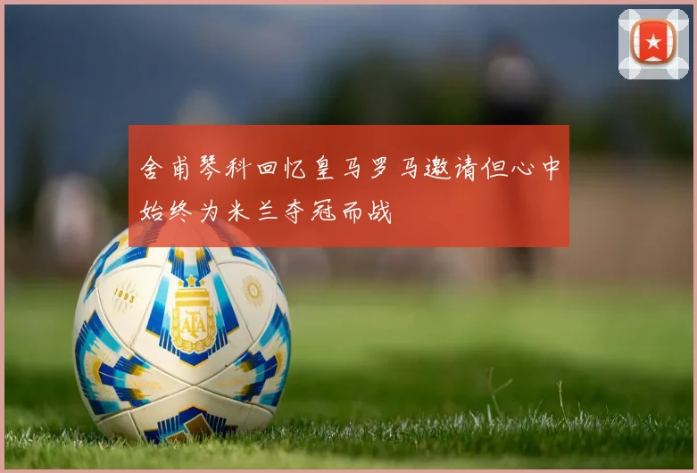 舍甫琴科回忆皇马罗马邀请但心中始终为米兰夺冠而战