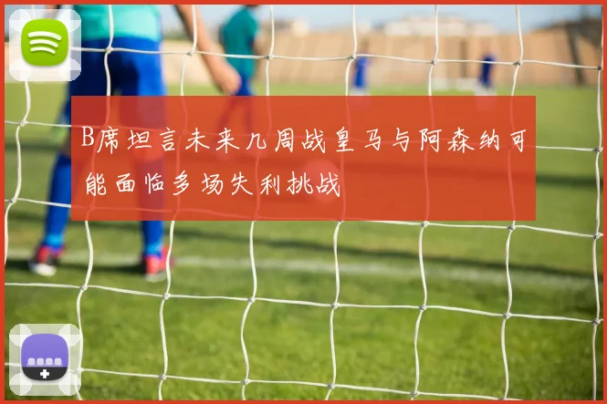 B席坦言未来几周战皇马与阿森纳可能面临多场失利挑战