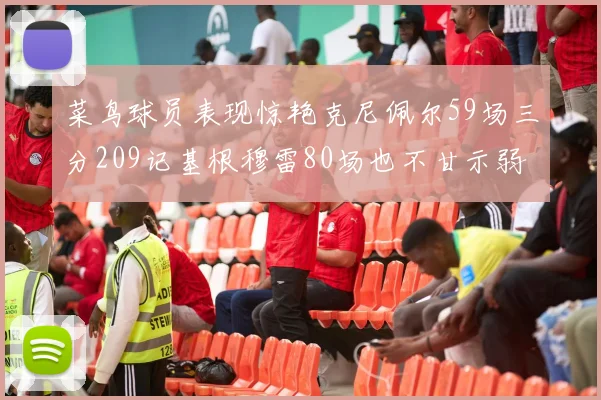 菜鸟球员表现惊艳克尼佩尔59场三分209记基根穆雷80场也不甘示弱