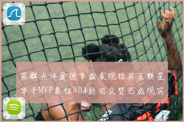 苏群点评爱德华兹表现称其五颗星华子MVP象征NBA新旧交替已成现实