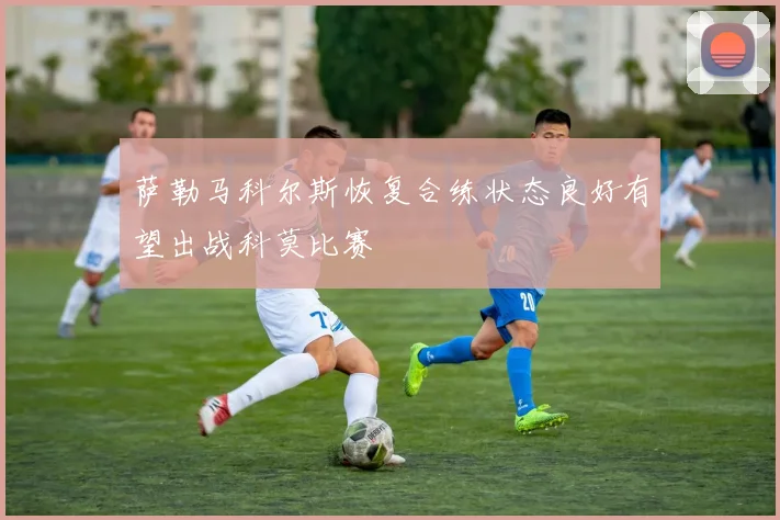 萨勒马科尔斯恢复合练状态良好有望出战科莫比赛